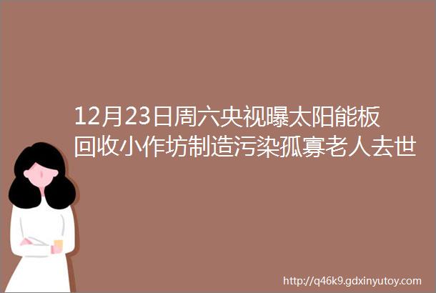 12月23日周六央视曝太阳能板回收小作坊制造污染孤寡老人去世物业将其房屋改成宿舍解清帅已开始直播带货